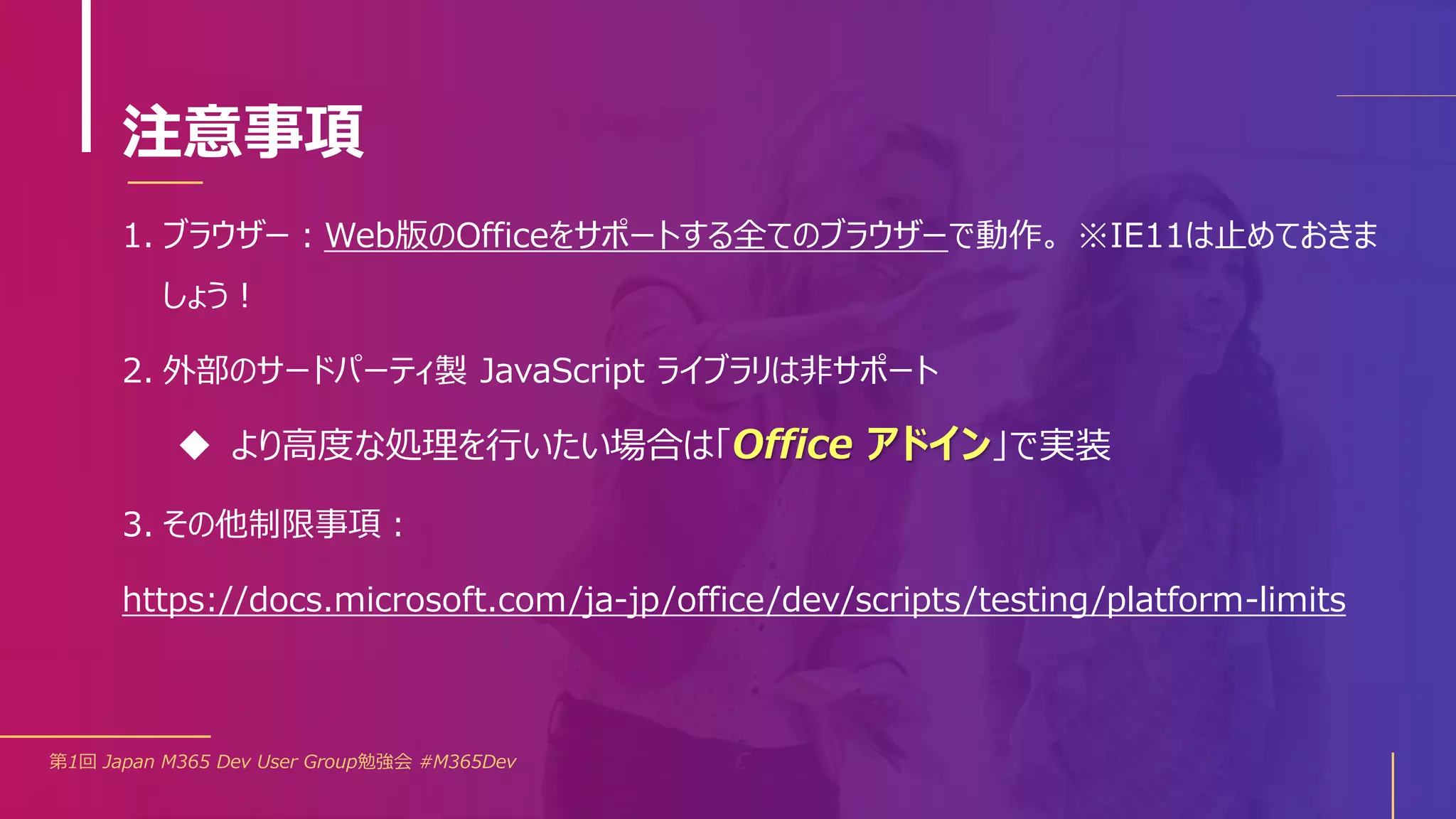 注意事項
1. ブラウザー：Web版のOfficeをサポートする全てのブラウザーで動作。 ※IE11は止めておきま
しょう！
2. 外部のサードパーティ製 JavaScript ライブラリは非サポート
 より高度な処理を行いたい場合は「Office アドイン」で実装
3. その他制限事項：
https://docs.microsoft.com/ja-jp/office/dev/scripts/testing/platform-limits
第1回 Japan M365 Dev User Group勉強会 #M365Dev
 
