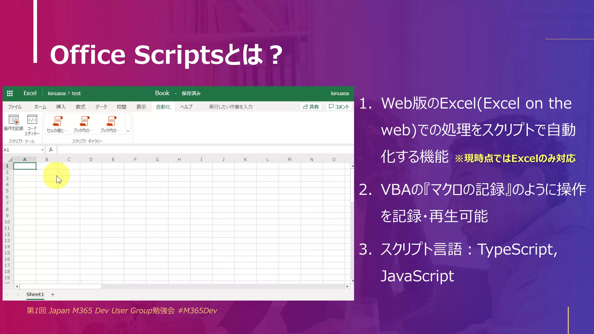 Office Scriptsとは？
第1回 Japan M365 Dev User Group勉強会 #M365Dev
1. Web版のExcel(Excel on the
web)での処理をスクリプトで自動
化する機能 ※現時点ではExcelのみ対応
2. VBAの『マクロの記録』のように操作
を記録・再生可能
3. スクリプト言語：TypeScript,
JavaScript
 