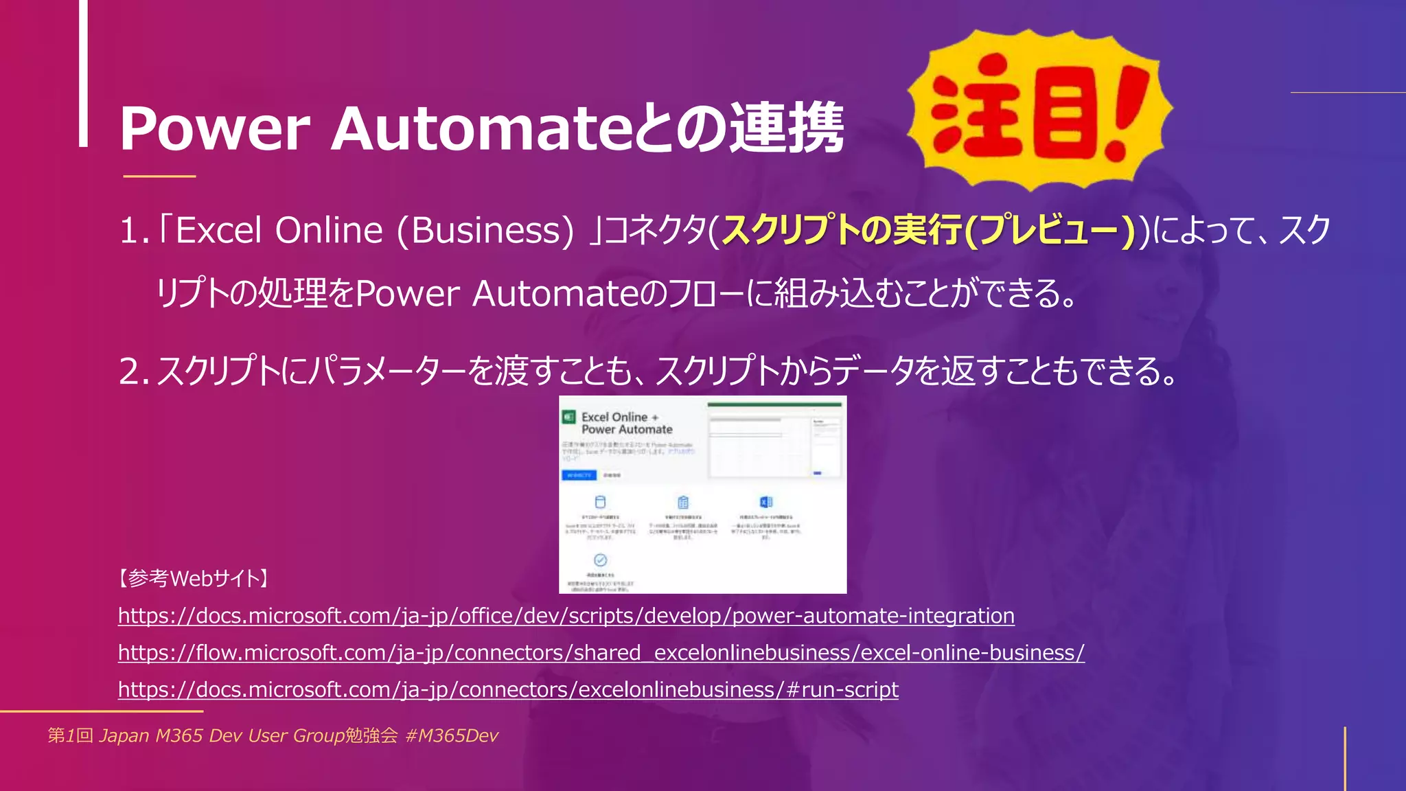 Power Automateとの連携
第1回 Japan M365 Dev User Group勉強会 #M365Dev
【参考Webサイト】
https://docs.microsoft.com/ja-jp/office/dev/scripts/develop/power-automate-integration
https://flow.microsoft.com/ja-jp/connectors/shared_excelonlinebusiness/excel-online-business/
https://docs.microsoft.com/ja-jp/connectors/excelonlinebusiness/#run-script
1. 「Excel Online (Business) 」コネクタ(スクリプトの実行(プレビュー))によって、スク
リプトの処理をPower Automateのフローに組み込むことができる。
2. スクリプトにパラメーターを渡すことも、スクリプトからデータを返すこともできる。
 