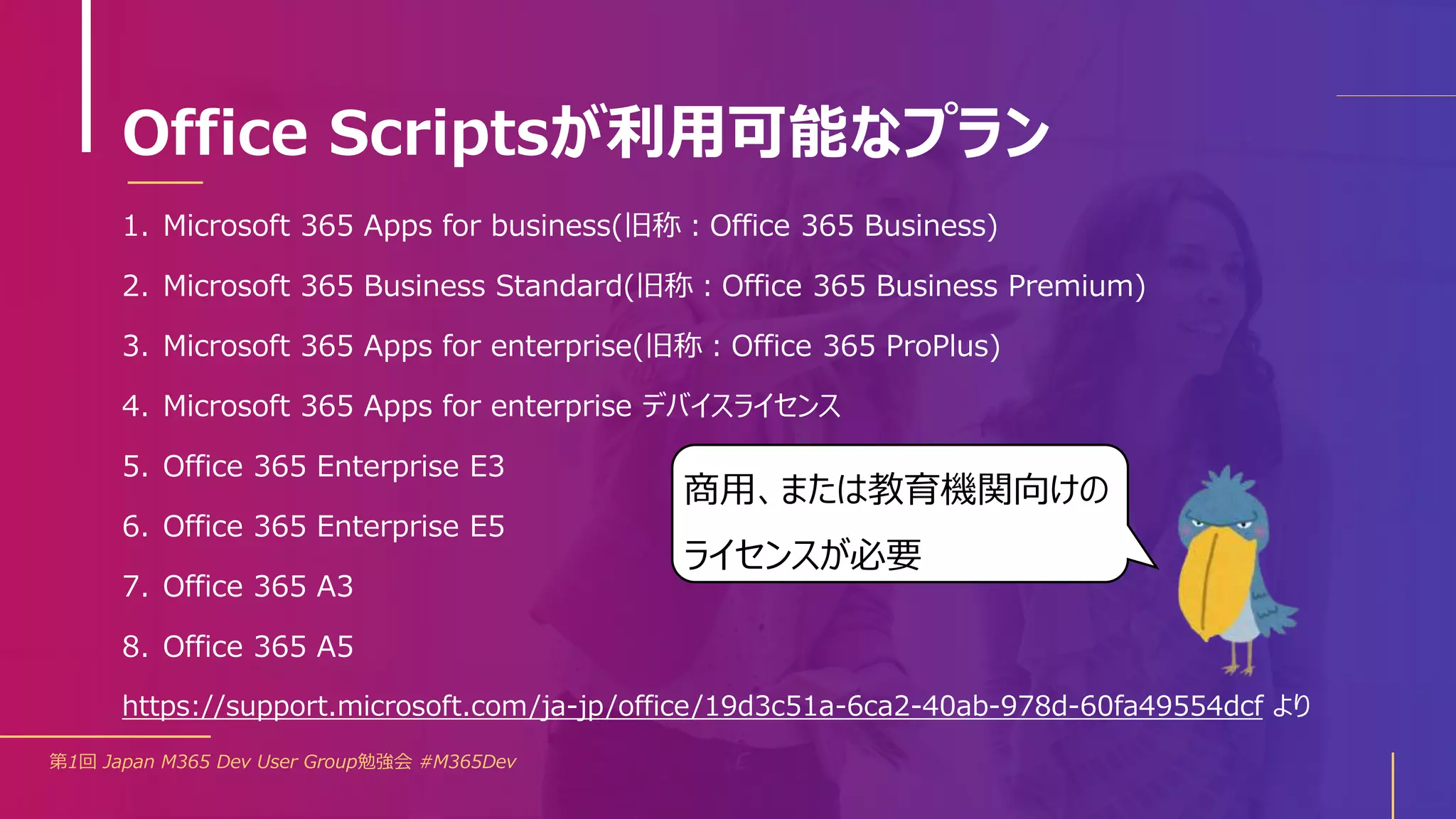 Office Scriptsが利用可能なプラン
1. Microsoft 365 Apps for business(旧称：Office 365 Business)
2. Microsoft 365 Business Standard(旧称：Office 365 Business Premium)
3. Microsoft 365 Apps for enterprise(旧称：Office 365 ProPlus)
4. Microsoft 365 Apps for enterprise デバイスライセンス
5. Office 365 Enterprise E3
6. Office 365 Enterprise E5
7. Office 365 A3
8. Office 365 A5
第1回 Japan M365 Dev User Group勉強会 #M365Dev
https://support.microsoft.com/ja-jp/office/19d3c51a-6ca2-40ab-978d-60fa49554dcf より
商用、または教育機関向けの
ライセンスが必要
 