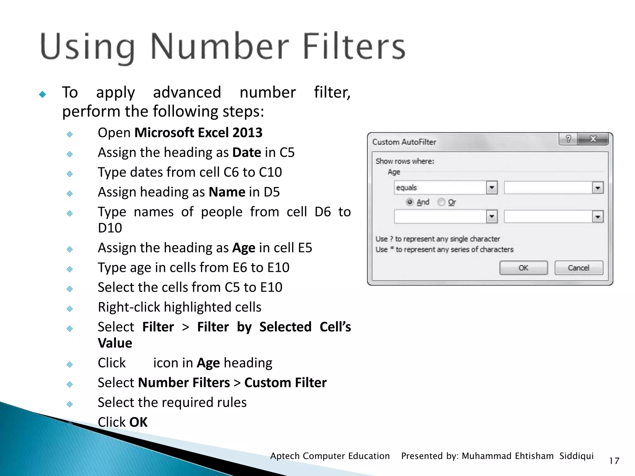 17
Aptech Computer Education Presented by: Muhammad Ehtisham Siddiqui
 To apply advanced number filter,
perform the following steps:
 Open Microsoft Excel 2013
 Assign the heading as Date in C5
 Type dates from cell C6 to C10
 Assign heading as Name in D5
 Type names of people from cell D6 to
D10
 Assign the heading as Age in cell E5
 Type age in cells from E6 to E10
 Select the cells from C5 to E10
 Right-click highlighted cells
 Select Filter > Filter by Selected Cell’s
Value
 Click icon in Age heading
 Select Number Filters > Custom Filter
 Select the required rules
 Click OK
 