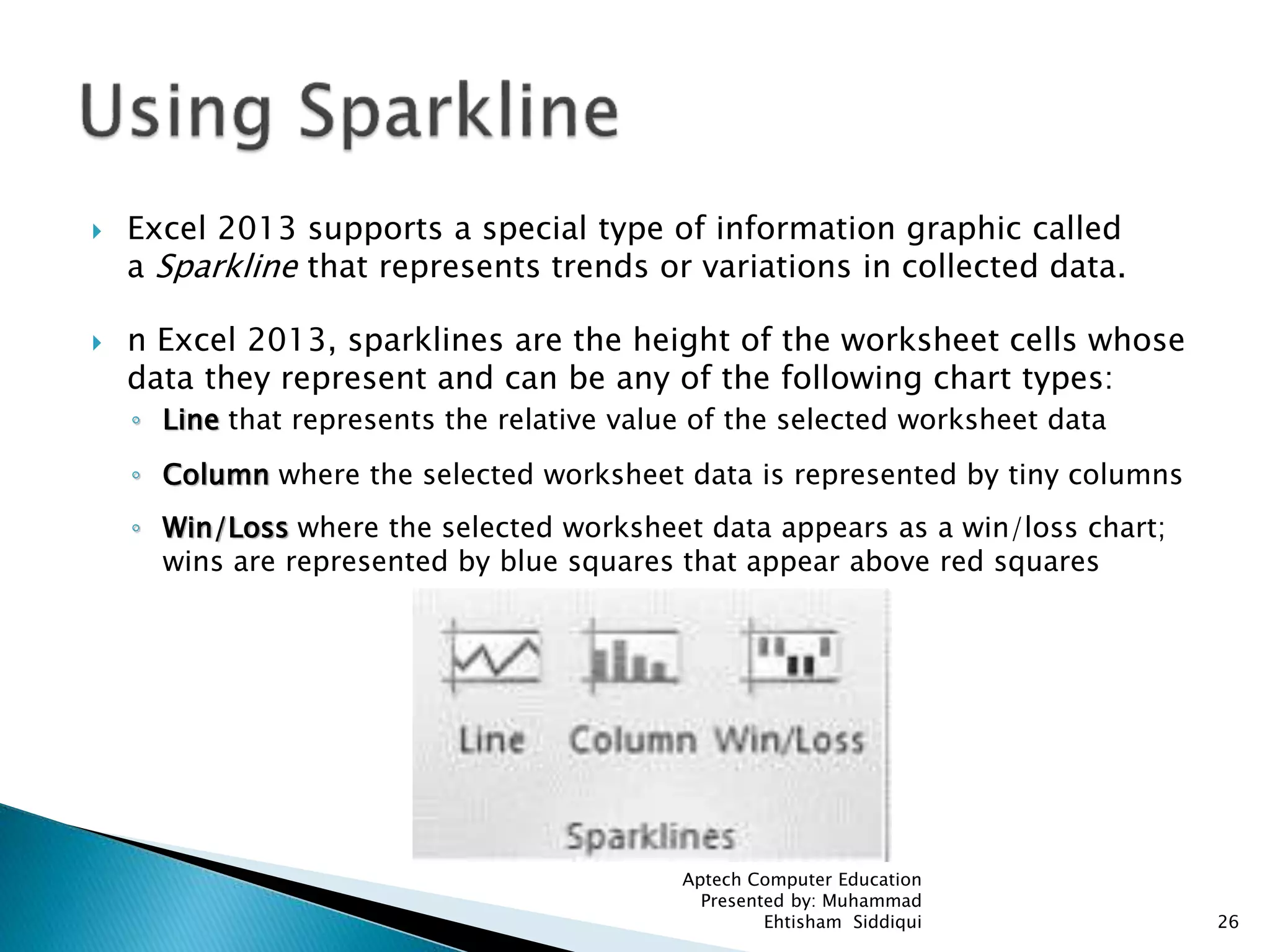  Excel 2013 supports a special type of information graphic called
a Sparkline that represents trends or variations in collected data.
 n Excel 2013, sparklines are the height of the worksheet cells whose
data they represent and can be any of the following chart types:
◦ Line that represents the relative value of the selected worksheet data
◦ Column where the selected worksheet data is represented by tiny columns
◦ Win/Loss where the selected worksheet data appears as a win/loss chart;
wins are represented by blue squares that appear above red squares
Aptech Computer Education
Presented by: Muhammad
Ehtisham Siddiqui 26
 