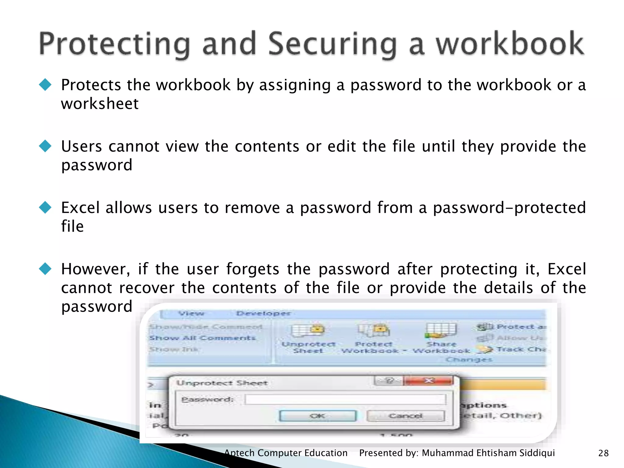  Protects the workbook by assigning a password to the workbook or a
worksheet
 Users cannot view the contents or edit the file until they provide the
password
 Excel allows users to remove a password from a password-protected
file
 However, if the user forgets the password after protecting it, Excel
cannot recover the contents of the file or provide the details of the
password
Aptech Computer Education Presented by: Muhammad Ehtisham Siddiqui 28
 