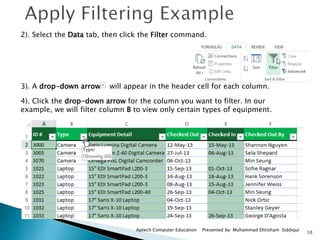 10
Aptech Computer Education Presented by: Muhammad Ehtisham Siddiqui
2). Select the Data tab, then click the Filter command.
3). A drop-down arrow will appear in the header cell for each column.
4). Click the drop-down arrow for the column you want to filter. In our
example, we will filter column B to view only certain types of equipment.
 
