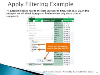 13
Aptech Computer Education Presented by: Muhammad Ehtisham Siddiqui
7). Check the boxes next to the data you want to filter, then click OK. In this
example, we will check Laptop and Tablet to view only those types of
equipment.
 