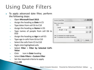 15
Aptech Computer Education Presented by: Muhammad Ehtisham Siddiqui
 To apply advanced date filter, perform
the following steps:
 Open Microsoft Excel 2013
 Assign the heading as Date in C5
 Type dates from cell C6 to C10
 Assign the heading as Name in D5
 Type names of people from cell D6 to
D10
 Assign the heading as Age in cell E5
 Type age in cells from E6 to E10
 Select the cells from C5 to E10
 Right-click highlighted cells
 Select Filter > Filter by Selected Cell’s
Value
 Click icon in Date heading
 Select Date Filters > Custom Filter
 Set the required criteria to apply
 Click OK
 