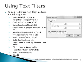 16
Aptech Computer Education Presented by: Muhammad Ehtisham Siddiqui
 To apply advanced text filter, perform
the following steps:
 Open Microsoft Excel 2010
 Assign the heading as Date in C5
 Type dates from cell C6 to C10
 Assign heading as Name in D5
 Type names of people from cell D6 to
D10
 Assign the heading as Age in cell E5
 Type age in cells from E6 to E10
 Select the cells from C5 to E10
 Right-click highlighted cells
 Select Filter > Filter by Selected Cell’s
Value
 Click icon in Name heading
 Select Text Filters > Custom Filter
 Select the required rules
 Click OK
 