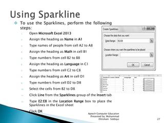  To use the Sparklines, perform the following
steps:
1. Open Microsoft Excel 2013
2. Assign the heading as Name in A1
3. Type names of people from cell A2 to A8
4. Assign the heading as Math in cell B1
5. Type numbers from cell B2 to B8
6. Assign the heading as Language in C1
7. Type numbers from cell C2 to C8
8. Assign the heading as Art in cell D1
9. Type numbers from cell D2 to D8
10. Select the cells from B2 to D8
11. Click Line from the Sparklines group of the Insert tab
12. Type E2:E8 in the Location Range box to place the
Sparklines in the Excel sheet
13. Click OK
Aptech Computer Education
Presented by: Muhammad
Ehtisham Siddiqui 27
 