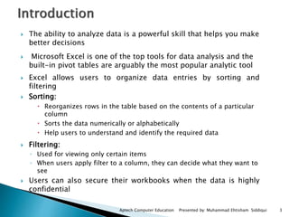  The ability to analyze data is a powerful skill that helps you make
better decisions
 Microsoft Excel is one of the top tools for data analysis and the
built-in pivot tables are arguably the most popular analytic tool
 Excel allows users to organize data entries by sorting and
filtering
 Sorting:
 Reorganizes rows in the table based on the contents of a particular
column
 Sorts the data numerically or alphabetically
 Help users to understand and identify the required data
 Filtering:
◦ Used for viewing only certain items
◦ When users apply filter to a column, they can decide what they want to
see
 Users can also secure their workbooks when the data is highly
confidential
3Aptech Computer Education Presented by: Muhammad Ehtisham Siddiqui
 