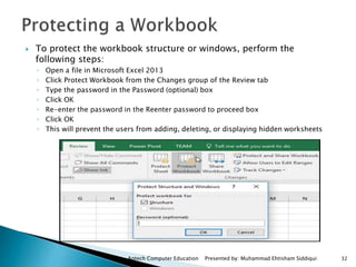 Aptech Computer Education Presented by: Muhammad Ehtisham Siddiqui 32
 To protect the workbook structure or windows, perform the
following steps:
◦ Open a file in Microsoft Excel 2013
◦ Click Protect Workbook from the Changes group of the Review tab
◦ Type the password in the Password (optional) box
◦ Click OK
◦ Re-enter the password in the Reenter password to proceed box
◦ Click OK
◦ This will prevent the users from adding, deleting, or displaying hidden worksheets
 