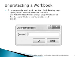 Aptech Computer Education Presented by: Muhammad Ehtisham Siddiqui 33
 To unprotect the workbook, perform the following steps:
◦ Open a protected workbook in Microsoft Excel 2013
◦ Click Protect Workbook from the Changes group of the Review tab
◦ Type the password that was used to protect the sheet
◦ Click OK
 