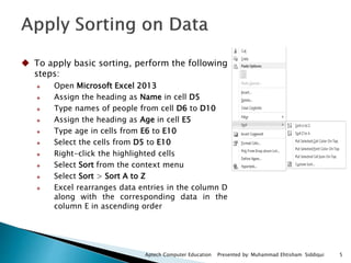 5Aptech Computer Education Presented by: Muhammad Ehtisham Siddiqui
 To apply basic sorting, perform the following
steps:
 Open Microsoft Excel 2013
 Assign the heading as Name in cell D5
 Type names of people from cell D6 to D10
 Assign the heading as Age in cell E5
 Type age in cells from E6 to E10
 Select the cells from D5 to E10
 Right-click the highlighted cells
 Select Sort from the context menu
 Select Sort > Sort A to Z
 Excel rearranges data entries in the column D
along with the corresponding data in the
column E in ascending order
 