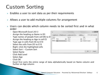 6Aptech Computer Education Presented by: Muhammad Ehtisham Siddiqui
 Enables a user to sort data as per their requirements
 Allows a user to add multiple columns for arrangement
 Users can decide which column needs to be sorted first and in what
order
◦ Open Microsoft Excel 2013
◦ Assign the heading as Name in D5
◦ Type names of people from cell D6 to D10
◦ Assign the heading as Age in cell E5
◦ Type age in cells from E6 to E10
◦ Select the cells from D5 to E10
◦ Right-click the highlighted cells
◦ Select Sort > Custom Sort
◦ Select Name
◦ Click Add Level
◦ Select Age
◦ Click OK
◦ Excel first sorts the entire range of data alphabetically based on Name column and
further on Age column
 