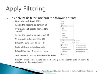 8
Aptech Computer Education Presented by: Muhammad Ehtisham Siddiqui
 To apply basic filter, perform the following steps:
 Open Microsoft Excel 2013
 Assign the heading as Name in D5
 Type names of people from cell D6
to D10
 Assign the heading as Age in cell E5
 Type age in cells from E6 to E10
 Select the cells from D5 to E10
 Right-click the highlighted cells
 Select Filter from the context menu
 Select Filter > Filter by Selected Cell’s Value
 Click the small arrow next to column headings and select the data entries to be
displayed on the spreadsheet
 