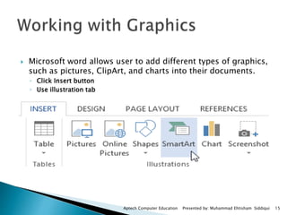  Microsoft word allows user to add different types of graphics,
such as pictures, ClipArt, and charts into their documents.
◦ Click Insert button
◦ Use illustration tab
Aptech Computer Education Presented by: Muhammad Ehtisham Siddiqui 15
 