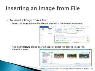  To insert a Image from a file:
◦ Select the Insert tab on the Ribbon, then click the Pictures command.
◦ The Insert Picture dialog box will appear. Select the desired image file,
then click Insert.
Aptech Computer Education Presented by: Muhammad Ehtisham Siddiqui 16
 