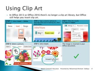  In Office 2013 or Office 2016 there's no longer a clip art library, but Office
still helps you insert clip art.
Aptech Computer Education Presented by: Muhammad Ehtisham Siddiqui 17
STEP 1: Select Insert > Online
Pictures
STEP 2: Type a word or phrase to
describe what you're looking for, then
press Enter.
STEP 3: Filter the results
by Type for Clipart.
STEP 4: Select a picture. STEP 5: Select Insert. The image is inserted in your
Office document.
 