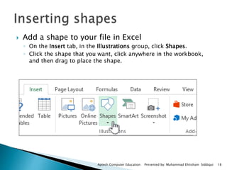  Add a shape to your file in Excel
◦ On the Insert tab, in the Illustrations group, click Shapes.
◦ Click the shape that you want, click anywhere in the workbook,
and then drag to place the shape.
Aptech Computer Education Presented by: Muhammad Ehtisham Siddiqui 18
 