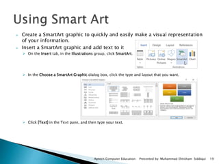  Create a SmartArt graphic to quickly and easily make a visual representation
of your information.
 Insert a SmartArt graphic and add text to it
 On the Insert tab, in the Illustrations group, click SmartArt.
 In the Choose a SmartArt Graphic dialog box, click the type and layout that you want.
 Click [Text] in the Text pane, and then type your text.
Aptech Computer Education Presented by: Muhammad Ehtisham Siddiqui 19
 