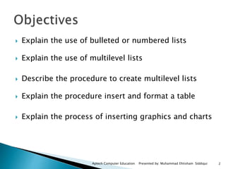  Explain the use of bulleted or numbered lists
 Explain the use of multilevel lists
 Describe the procedure to create multilevel lists
 Explain the procedure insert and format a table
 Explain the process of inserting graphics and charts
Aptech Computer Education Presented by: Muhammad Ehtisham Siddiqui 2
 