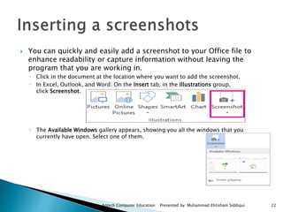  You can quickly and easily add a screenshot to your Office file to
enhance readability or capture information without leaving the
program that you are working in.
◦ Click in the document at the location where you want to add the screenshot.
◦ In Excel, Outlook, and Word: On the Insert tab, in the Illustrations group,
click Screenshot.
◦ The Available Windows gallery appears, showing you all the windows that you
currently have open. Select one of them.
Aptech Computer Education Presented by: Muhammad Ehtisham Siddiqui 22
 