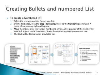  To create a Numbered list:
1. Select the text you want to format as a list.
2. On the Home tab, click the drop-down arrow next to the Numbering command. A
menu of numbering styles will appear.
3. Move the mouse over the various numbering styles. A live preview of the numbering
style will appear in the document. Select the numbering style you want to use.
4. The text will be formatted as a bulleted list.
Aptech Computer Education Presented by: Muhammad Ehtisham Siddiqui 6
 