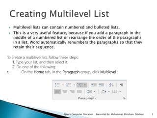  Multilevel lists can contain numbered and bulleted lists.
 This is a very useful feature, because if you add a paragraph in the
middle of a numbered list or rearrange the order of the paragraphs
in a list, Word automatically renumbers the paragraphs so that they
retain their sequence.
To create a multilevel list, follow these steps:
1. Type your list, and then select it.
2. Do one of the following:
• On the Home tab, in the Paragraph group, click Multilevel :
Aptech Computer Education Presented by: Muhammad Ehtisham Siddiqui 7
 