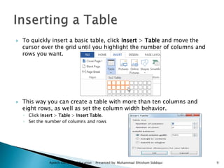  To quickly insert a basic table, click Insert > Table and move the
cursor over the grid until you highlight the number of columns and
rows you want.
 This way you can create a table with more than ten columns and
eight rows, as well as set the column width behavior.
◦ Click Insert > Table > Insert Table.
◦ Set the number of columns and rows
Aptech Computer Education Presented by: Muhammad Ehtisham Siddiqui 9
 