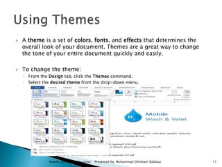  A theme is a set of colors, fonts, and effects that determines the
overall look of your document. Themes are a great way to change
the tone of your entire document quickly and easily.
 To change the theme:
◦ From the Design tab, click the Themes command.
◦ Select the desired theme from the drop-down menu.
Aptech Computer Education Presented by: Muhammad Ehtisham Siddiqui 11
 