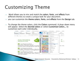  Word allows you to mix and match the colors, fonts, and effects from
different themes to create a unique look for your document.
 you can customize the theme colors, fonts, and effects from the Design tab.
 To change the theme colors, click the Colors command. A drop-down menu
will appear. Select the desired colors or select Customize Colors... to
customize each color individually.
Aptech Computer Education Presented by: Muhammad Ehtisham Siddiqui 13
 