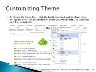  To change the theme fonts, click the Fonts command. A drop-down menu
will appear. Select the desired font or select Customize Fonts... to customize
each font individually.
Aptech Computer Education Presented by: Muhammad Ehtisham Siddiqui 14
 