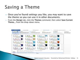  Once you've found settings you like, you may want to save
the theme so you can use it in other documents.
 From the Design tab, click the Themes command, then select Save Current
Theme... from the drop-down menu.
Aptech Computer Education Presented by: Muhammad Ehtisham Siddiqui 16
 