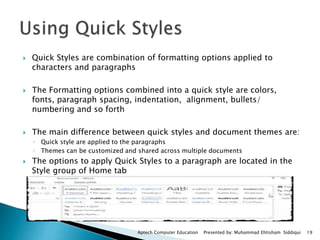  Quick Styles are combination of formatting options applied to
characters and paragraphs
 The Formatting options combined into a quick style are colors,
fonts, paragraph spacing, indentation, alignment, bullets/
numbering and so forth
 The main difference between quick styles and document themes are:
◦ Quick style are applied to the paragraphs
◦ Themes can be customized and shared across multiple documents
 The options to apply Quick Styles to a paragraph are located in the
Style group of Home tab
Aptech Computer Education Presented by: Muhammad Ehtisham Siddiqui 19
 