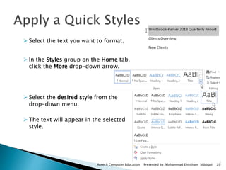  Select the text you want to format.
 In the Styles group on the Home tab,
click the More drop-down arrow.
 Select the desired style from the
drop-down menu.
 The text will appear in the selected
style.
Aptech Computer Education Presented by: Muhammad Ehtisham Siddiqui 20
 