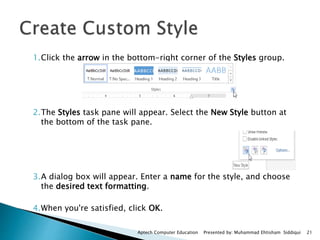 1.Click the arrow in the bottom-right corner of the Styles group.
2.The Styles task pane will appear. Select the New Style button at
the bottom of the task pane.
3.A dialog box will appear. Enter a name for the style, and choose
the desired text formatting.
4.When you're satisfied, click OK.
Aptech Computer Education Presented by: Muhammad Ehtisham Siddiqui 21
 