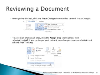 ◦ When you're finished, click the Track Changes command to turn off Track Changes.
◦ To accept all changes at once, click the Accept drop-down arrow, then
select Accept All. If you no longer want to track your changes, you can select Accept
All and Stop Tracking.
Aptech Computer Education Presented by: Muhammad Ehtisham Siddiqui 25
 