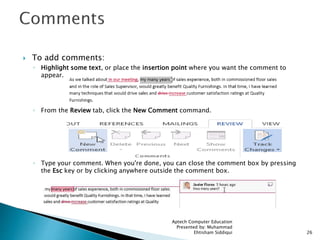  To add comments:
◦ Highlight some text, or place the insertion point where you want the comment to
appear.
◦ From the Review tab, click the New Comment command.
◦ Type your comment. When you're done, you can close the comment box by pressing
the Esc key or by clicking anywhere outside the comment box.
Aptech Computer Education
Presented by: Muhammad
Ehtisham Siddiqui 26
 
