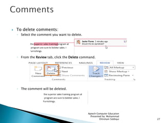  To delete comments:
◦ Select the comment you want to delete.
◦ From the Review tab, click the Delete command.
◦ The comment will be deleted.
Aptech Computer Education
Presented by: Muhammad
Ehtisham Siddiqui 27
 