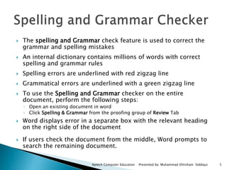  The spelling and Grammar check feature is used to correct the
grammar and spelling mistakes
 An internal dictionary contains millions of words with correct
spelling and grammar rules
 Spelling errors are underlined with red zigzag line
 Grammatical errors are underlined with a green zigzag line
 To use the Spelling and Grammar checker on the entire
document, perform the following steps:
◦ Open an existing document in word
◦ Click Spelling & Grammar from the proofing group of Review Tab
 Word displays error in a separate box with the relevant heading
on the right side of the document
 If users check the document from the middle, Word prompts to
search the remaining document.
Aptech Computer Education Presented by: Muhammad Ehtisham Siddiqui 5
 