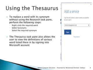 To replace a word with its synonym
without using the Research task pane,
perform the following steps:
◦ Right-click the required word
◦ Select Synonyms
◦ Select the required synonym
 The Thesaurus task pane also allows the
user to view the definitions of various
word listed there in by signing into
Microsoft account
Aptech Computer Education Presented by: Muhammad Ehtisham Siddiqui 8
 