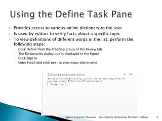  Provides access to various online dictionary to the user
 Is used by editors to verify facts about a specific topic
 To view definitions of different words in the list, perform the
following steps:
◦ Click Define from the Proofing group of the Review tab
◦ The Dictionaries dialog box is displayed in the figure
◦ Click Sign in
◦ Enter Email and click next to view many dictionaries
Aptech Computer Education Presented by: Muhammad Ehtisham Siddiqui 9
 