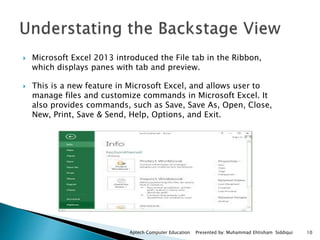  Microsoft Excel 2013 introduced the File tab in the Ribbon,
which displays panes with tab and preview.
 This is a new feature in Microsoft Excel, and allows user to
manage files and customize commands in Microsoft Excel. It
also provides commands, such as Save, Save As, Open, Close,
New, Print, Save & Send, Help, Options, and Exit.
Aptech Computer Education Presented by: Muhammad Ehtisham Siddiqui 10
 