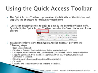  The Quick Access Toolbar is present on the left side of the title bar and
displays the shortcuts for frequently used icons
 Users can customize this toolbar to display the commonly used icons.
By default, the Quick Access Toolbar provides the Save, Undo, and Redo
buttons.
 To add or remove icons from Quick Access Toolbar, perform the
following steps:
◦ Open Microsoft Excel
◦ Click File > Options. The Excel Options dialog box is displayed
◦ Click Quick Access Toolbar. The Customize the Quick Access Toolbar pane is displayed
◦ Select All Commands from the Choose command from list. By default, the Popular
Commands is selected.
◦ Click the required command from the All Commands list
◦ Click Add
◦ Click OK. The selected icon will be added to the toolbar
Aptech Computer Education Presented by: Muhammad Ehtisham Siddiqui 11
 