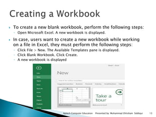  To create a new blank workbook, perform the following steps:
◦ Open Microsoft Excel. A new workbook is displayed.
 In case, users want to create a new workbook while working
on a file in Excel, they must perform the following steps:
◦ Click File > New. The Available Templates pane is displayed.
◦ Click Blank Workbook. Click Create.
◦ A new workbook is displayed
Aptech Computer Education Presented by: Muhammad Ehtisham Siddiqui 13
 