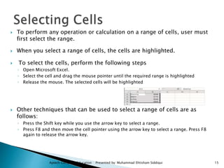  To perform any operation or calculation on a range of cells, user must
first select the range.
 When you select a range of cells, the cells are highlighted.
 To select the cells, perform the following steps
◦ Open Microsoft Excel.
◦ Select the cell and drag the mouse pointer until the required range is highlighted
◦ Release the mouse. The selected cells will be highlighted
 Other techniques that can be used to select a range of cells are as
follows:
◦ Press the Shift key while you use the arrow key to select a range.
◦ Press F8 and then move the cell pointer using the arrow key to select a range. Press F8
again to release the arrow key.
Aptech Computer Education Presented by: Muhammad Ehtisham Siddiqui 15
 