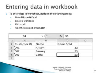  To enter data in worksheet, perform the following steps:
 Open Microsoft Excel
 Create a workbook
 Click a cell
 Type the data and press Enter
Aptech Computer Education
Presented by: Muhammad
Ehtisham Siddiqui 17
 