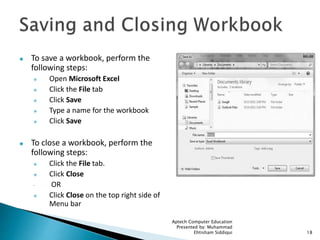  To save a workbook, perform the
following steps:
 Open Microsoft Excel
 Click the File tab
 Click Save
 Type a name for the workbook
 Click Save
 To close a workbook, perform the
following steps:
 Click the File tab.
 Click Close
 OR
 Click Close on the top right side of
Menu bar
Aptech Computer Education
Presented by: Muhammad
Ehtisham Siddiqui 18
 