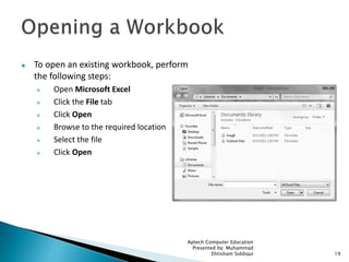  To open an existing workbook, perform
the following steps:
 Open Microsoft Excel
 Click the File tab
 Click Open
 Browse to the required location
 Select the file
 Click Open
Aptech Computer Education
Presented by: Muhammad
Ehtisham Siddiqui 19
 