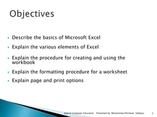  Describe the basics of Microsoft Excel
 Explain the various elements of Excel
 Explain the procedure for creating and using the
workbook
 Explain the formatting procedure for a worksheet
 Explain page and print options
Aptech Computer Education Presented by: Muhammad Ehtisham Siddiqui 2
 