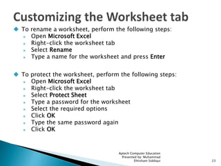  To rename a worksheet, perform the following steps:
 Open Microsoft Excel
 Right-click the worksheet tab
 Select Rename
 Type a name for the worksheet and press Enter
 To protect the worksheet, perform the following steps:
 Open Microsoft Excel
 Right-click the worksheet tab
 Select Protect Sheet
 Type a password for the worksheet
 Select the required options
 Click OK
 Type the same password again
 Click OK
Aptech Computer Education
Presented by: Muhammad
Ehtisham Siddiqui 23
 
